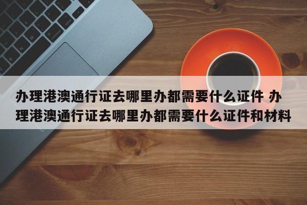 办理港澳通行证去哪里办都需要什么证件 办理港澳通行证去哪里办都需要什么证件和材料