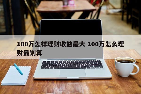 100万怎样理财收益最大 100万怎么理财最划算