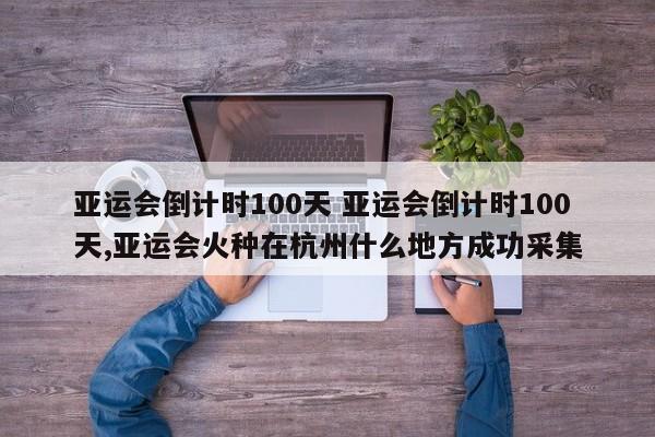 亚运会倒计时100天 亚运会倒计时100天,亚运会火种在杭州什么地方成功采集