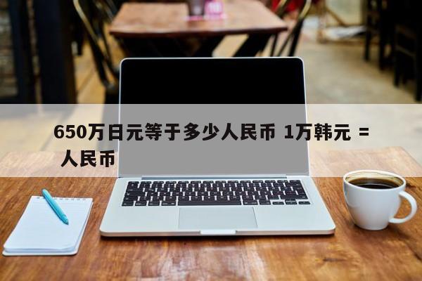 650万日元等于多少人民币 1万韩元 = 人民币