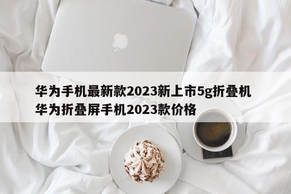 华为手机最新款2023新上市5g折叠机 华为折叠屏手机2023款价格