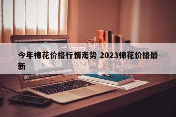 今年棉花价格行情走势 2023棉花价格最新