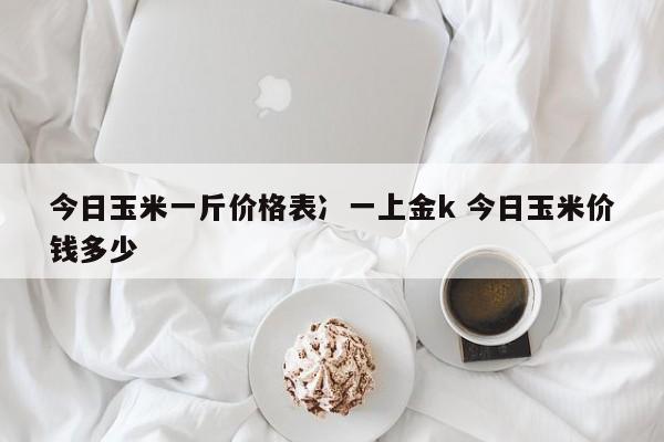 今日玉米一斤价格表冫一上金k 今日玉米价钱多少