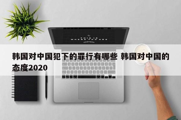 韩国对中国犯下的罪行有哪些 韩国对中国的态度2020