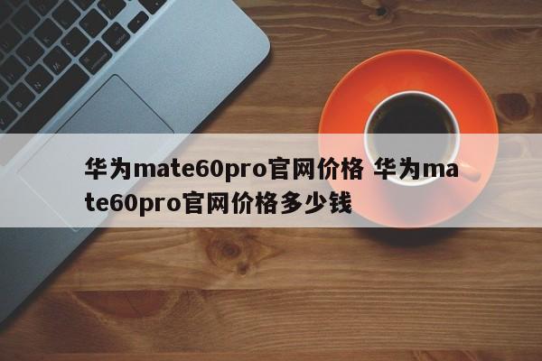 华为mate60pro官网价格 华为mate60pro官网价格多少钱