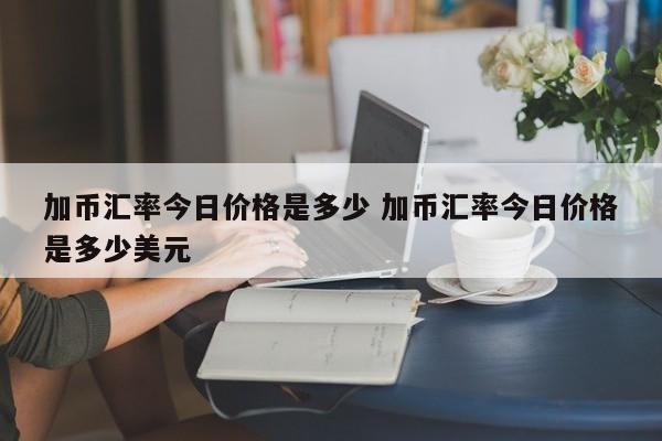 加币汇率今日价格是多少 加币汇率今日价格是多少美元