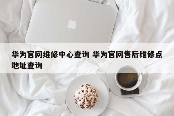 华为官网维修中心查询 华为官网售后维修点地址查询