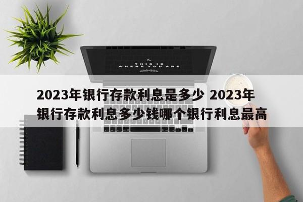 2023年银行存款利息是多少 2023年银行存款利息多少钱哪个银行利息最高