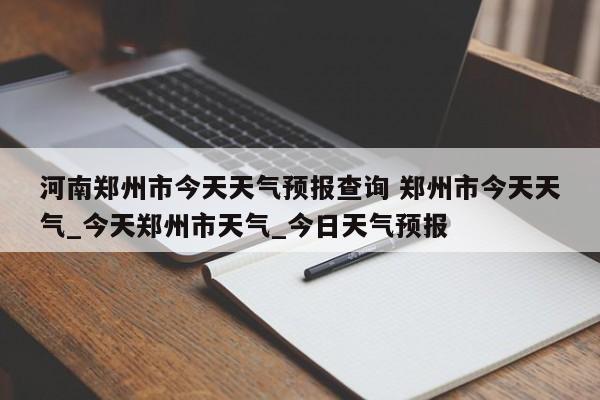 河南郑州市今天天气预报查询 郑州市今天天气_今天郑州市天气_今日天气预报