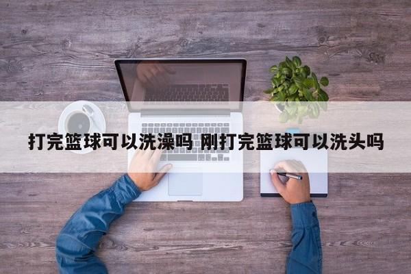 打完篮球可以洗澡吗 刚打完篮球可以洗头吗