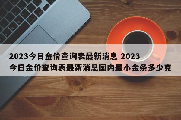 2023今日金价查询表最新消息 2023今日金价查询表最新消息国内最小金条多少克