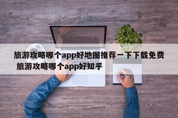 旅游攻略哪个app好地图推荐一下下载免费 旅游攻略哪个app好知乎