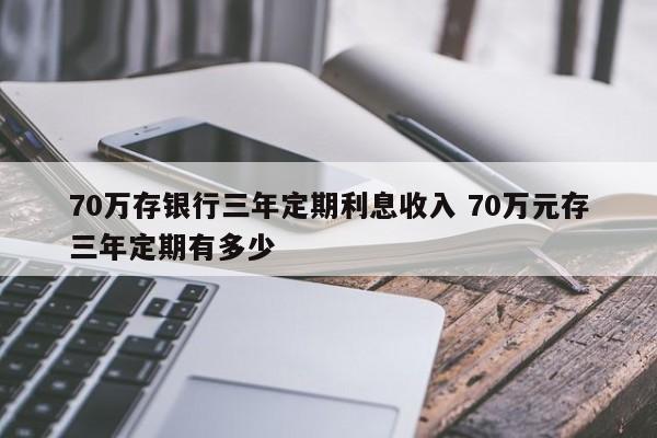 70万存银行三年定期利息收入 70万元存三年定期有多少