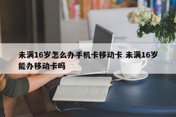 未满16岁怎么办手机卡移动卡 未满16岁能办移动卡吗