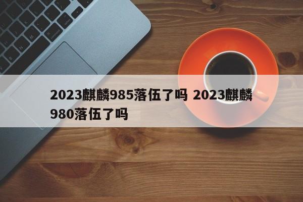 2023麒麟985落伍了吗 2023麒麟980落伍了吗