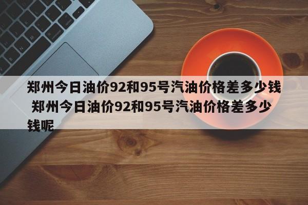 郑州今日油价92和95号汽油价格差多少钱 郑州今日油价92和95号汽油价格差多少钱呢