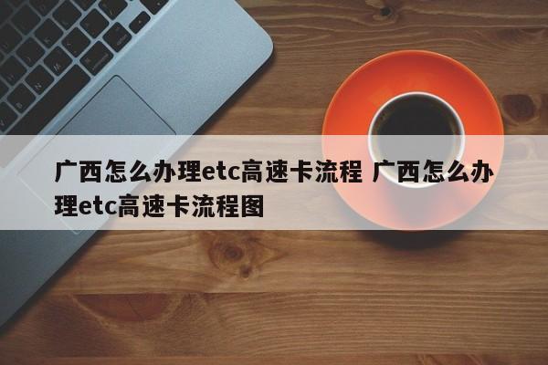 广西怎么办理etc高速卡流程 广西怎么办理etc高速卡流程图