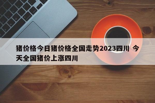 猪价格今日猪价格全国走势2023四川 今天全国猪价上涨四川