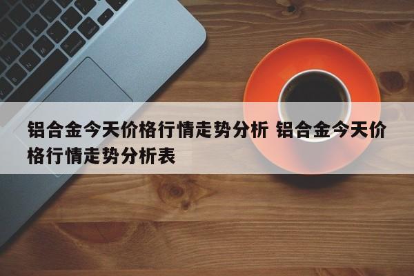 铝合金今天价格行情走势分析 铝合金今天价格行情走势分析表