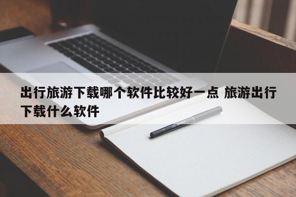 出行旅游下载哪个软件比较好一点 旅游出行下载什么软件