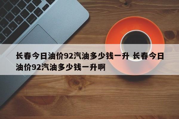 长春今日油价92汽油多少钱一升 长春今日油价92汽油多少钱一升啊