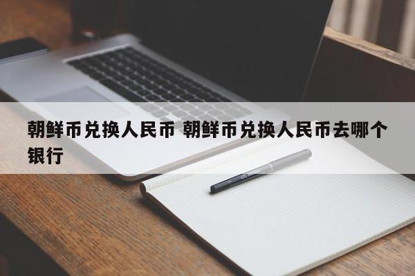 朝鲜币兑换人民币 朝鲜币兑换人民币去哪个银行