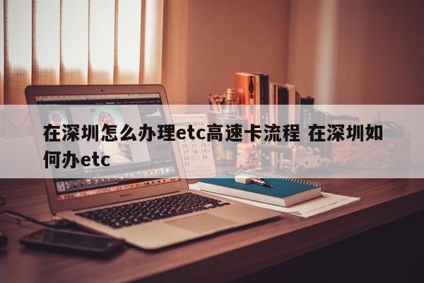 在深圳怎么办理etc高速卡流程 在深圳如何办etc