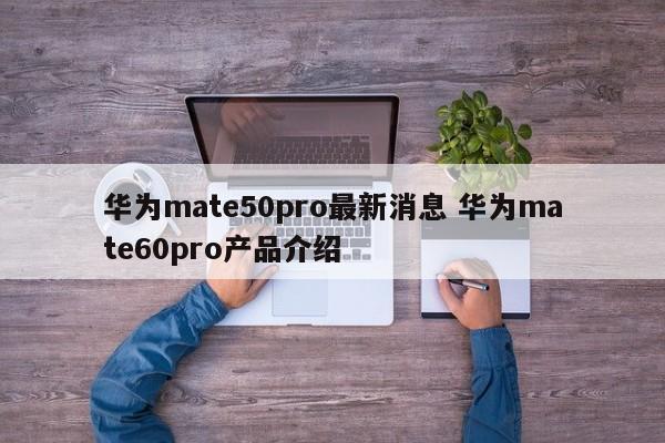 华为mate50pro最新消息 华为mate60pro产品介绍