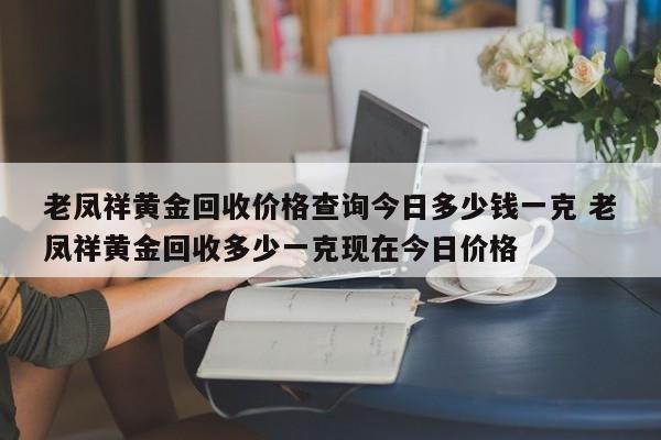 老凤祥黄金回收价格查询今日多少钱一克 老凤祥黄金回收多少一克现在今日价格