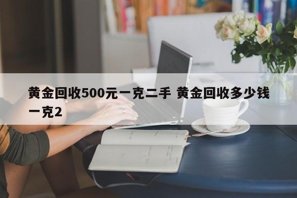 黄金回收500元一克二手 黄金回收多少钱一克2