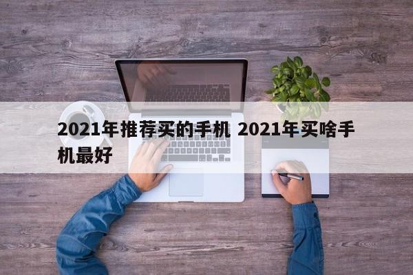 2021年推荐买的手机 2021年买啥手机最好