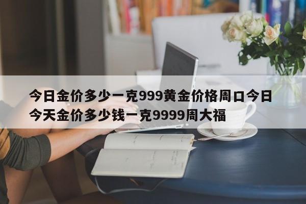 今日金价多少一克999黄金价格周口今日 今天金价多少钱一克9999周大福