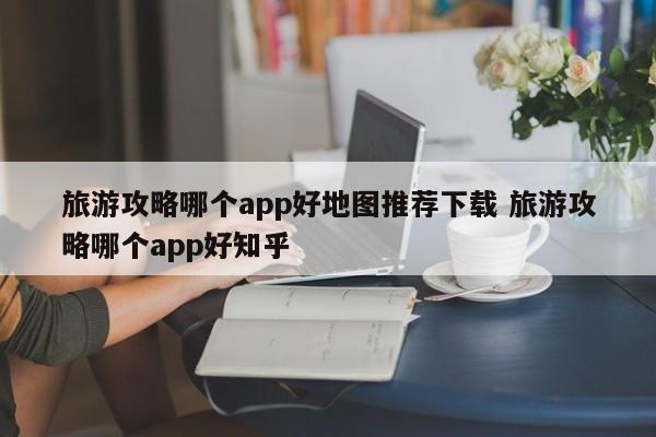 旅游攻略哪个app好地图推荐下载 旅游攻略哪个app好知乎