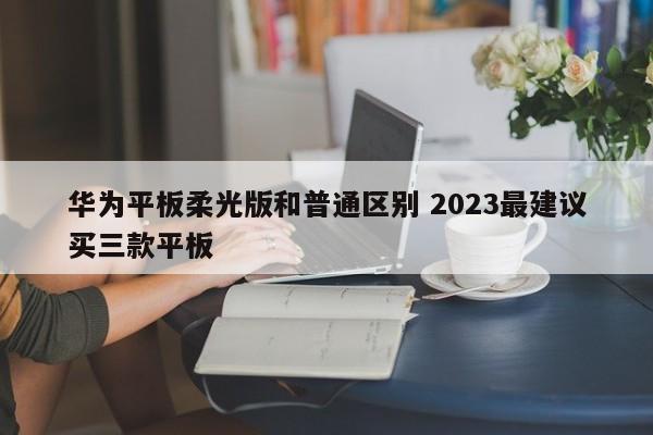 华为平板柔光版和普通区别 2023最建议买三款平板