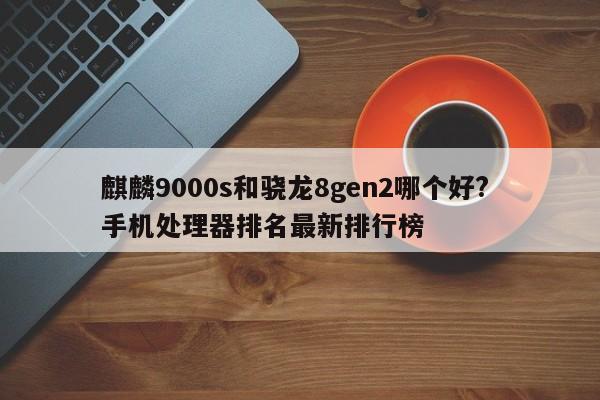 麒麟9000s和骁龙8gen2哪个好? 手机处理器排名最新排行榜