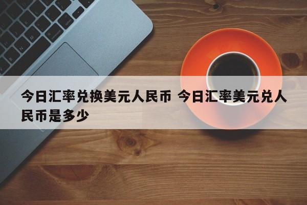 今日汇率兑换美元人民币 今日汇率美元兑人民币是多少