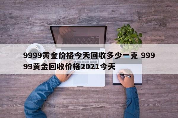 9999黄金价格今天回收多少一克 99999黄金回收价格2021今天