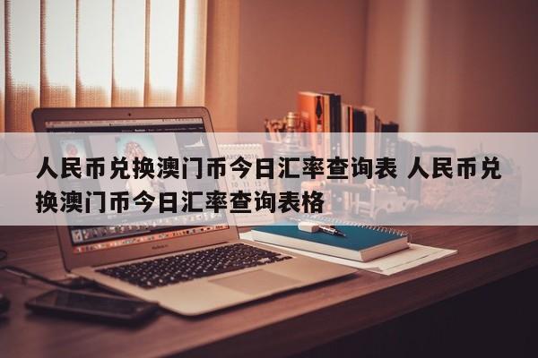 人民币兑换澳门币今日汇率查询表 人民币兑换澳门币今日汇率查询表格