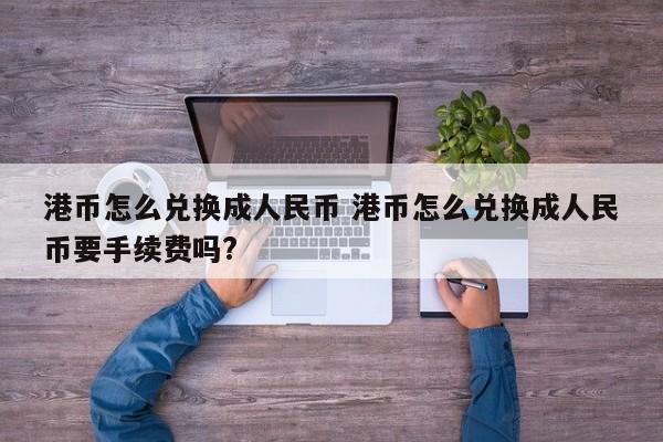 港币怎么兑换成人民币 港币怎么兑换成人民币要手续费吗?