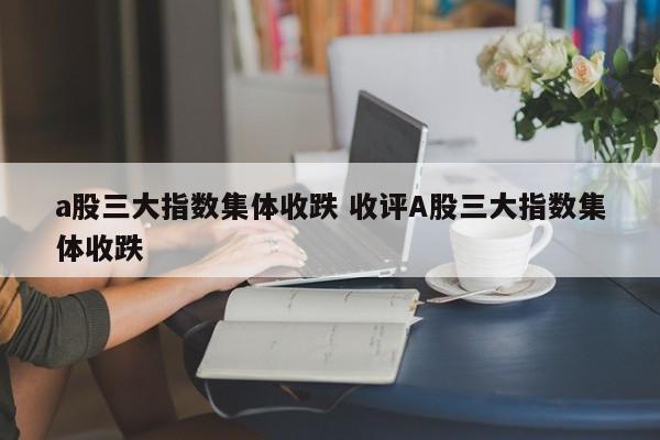 a股三大指数集体收跌 收评A股三大指数集体收跌