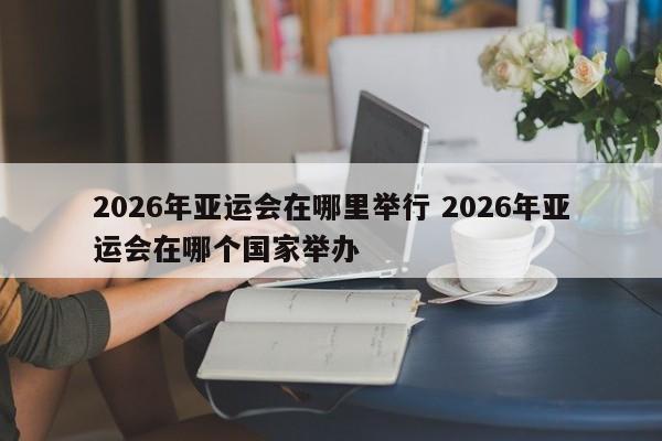 2026年亚运会在哪里举行 2026年亚运会在哪个国家举办