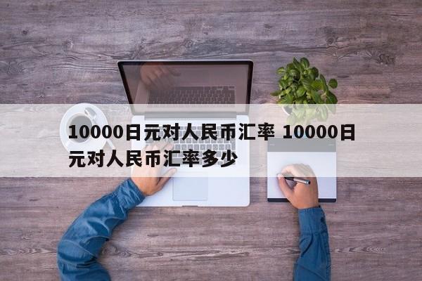 10000日元对人民币汇率 10000日元对人民币汇率多少