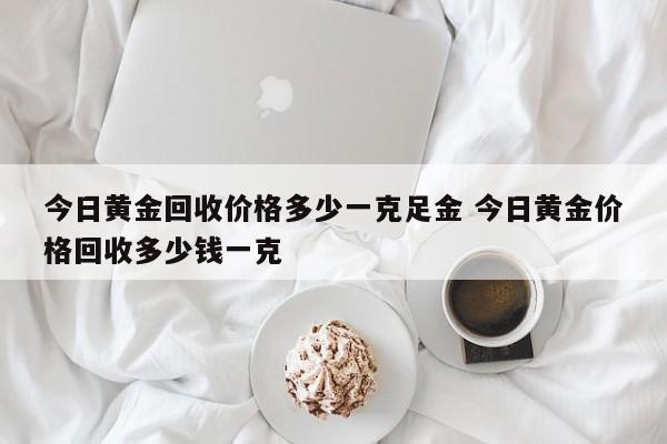 今日黄金回收价格多少一克足金 今日黄金价格回收多少钱一克