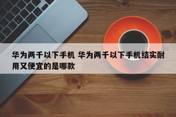 华为两千以下手机 华为两千以下手机结实耐用又便宜的是哪款