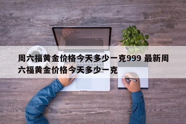 周六福黄金价格今天多少一克999 最新周六福黄金价格今天多少一克