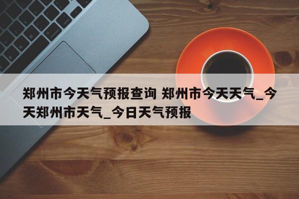 郑州市今天气预报查询 郑州市今天天气_今天郑州市天气_今日天气预报