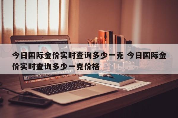 今日国际金价实时查询多少一克 今日国际金价实时查询多少一克价格