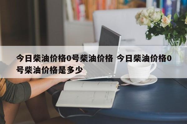 今日柴油价格0号柴油价格 今日柴油价格0号柴油价格是多少