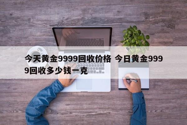 今天黄金9999回收价格 今日黄金9999回收多少钱一克