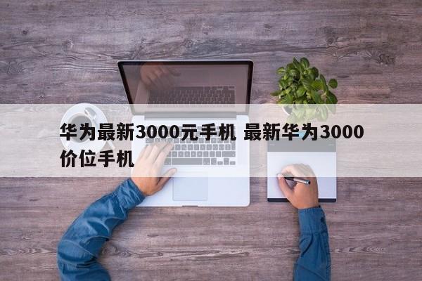 华为最新3000元手机 最新华为3000价位手机